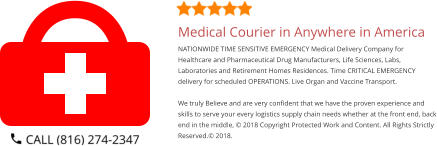 Medical Courier in Anywhere in America NATIONWIDE TIME SENSITIVE EMERGENCY Medical Delivery Company for Healthcare and Pharmaceutical Drug Manufacturers, Life Sciences, Labs, Laboratories and Retirement Homes Residences. Time CRITICAL EMERGENCY delivery for scheduled OPERATIONS. Live Organ and Vaccine Transport.     We truly Believe and are very confident that we have the proven experience and skills to serve your every logistics supply chain needs whether at the front end, back end in the middle, © 2018 Copyright Protected Work and Content. All Rights Strictly Reserved.© 2018.